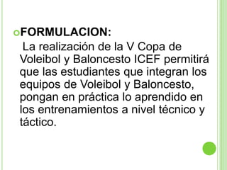 FORMULACION:   La realización de la V Copa de Voleibol y Baloncesto ICEF permitirá que las estudiantes que integran los equipos de Voleibol y Baloncesto, pongan en práctica lo aprendido en los entrenamientos a nivel técnico y táctico. 