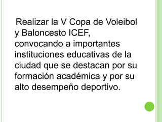 Realizar la V Copa de Voleibol y Baloncesto ICEF, convocando a importantes instituciones educativas de la ciudad que se destacan por su formación académica y por su alto desempeño deportivo.  