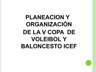 PLANEACION Y  ORGANIZACIÓN   DE LA V COPA  DE VOLEIBOL Y     BALONCESTO ICEF 