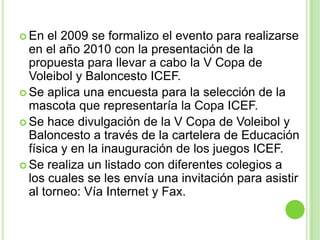 En el 2009 se formalizo el evento para realizarse en el año 2010 con la presentación de la propuesta para llevar a cabo la V Copa de Voleibol y Baloncesto ICEF.Se aplica una encuesta para la selección de la mascota que representaría la Copa ICEF.Se hace divulgación de la V Copa de Voleibol y Baloncesto a través de la cartelera de Educación física y en la inauguración de los juegos ICEF.Se realiza un listado con diferentes colegios a los cuales se les envía una invitación para asistir al torneo: Vía Internet y Fax.