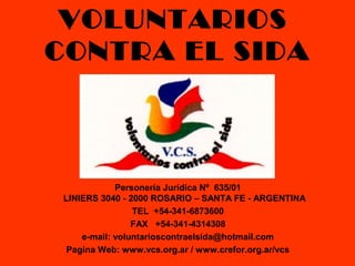 VOLUNTARIOS
CONTRA EL SIDA
Personería Jurídica Nº 635/01
LINIERS 3040 - 2000 ROSARIO – SANTA FE - ARGENTINA
TEL +54-341-6873600
FAX +54-341-4314308
e-mail: voluntarioscontraelsida@hotmail.com
Pagina Web: www.vcs.org.ar / www.crefor.org.ar/vcs
 