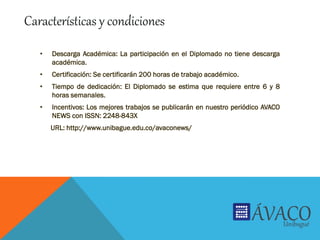 • Descarga Académica: La participación en el Diplomado no tiene descarga
académica.
• Certificación: Se certificarán 200 horas de trabajo académico.
• Tiempo de dedicación: El Diplomado se estima que requiere entre 6 y 8
horas semanales.
• Incentivos: Los mejores trabajos se publicarán en nuestro periódico AVACO
NEWS con ISSN: 2248-843X
URL: http://www.unibague.edu.co/avaconews/
Características y condiciones
 