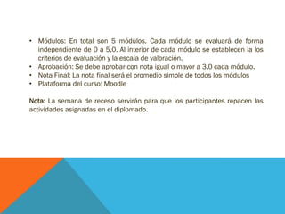 • Módulos: En total son 5 módulos. Cada módulo se evaluará de forma
independiente de 0 a 5.0. Al interior de cada módulo se establecen la los
criterios de evaluación y la escala de valoración.
• Aprobación: Se debe aprobar con nota igual o mayor a 3.0 cada módulo.
• Nota Final: La nota final será el promedio simple de todos los módulos
• Plataforma del curso: Moodle
Nota: La semana de receso servirá para que los participantes repasen las
actividades asignadas en el diplomado.
 