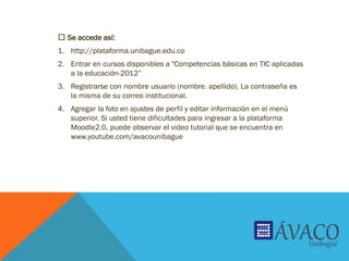 Se accede así:
1. http://plataforma.unibague.edu.co
2. Entrar en cursos disponibles a "Competencias básicas en TIC aplicadas
a la educación-2012”
3. Registrarse con nombre usuario (nombre. apellido). La contraseña es
la misma de su correo institucional.
4. Agregar la foto en ajustes de perfil y editar información en el menú
superior. Si usted tiene dificultades para ingresar a la plataforma
Moodle2.0, puede observar el video tutorial que se encuentra en
www.youtube.com/avacounibague
 
