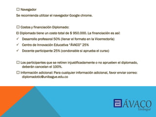 Navegador
Se recomienda utilizar el navegador Google chrome.
Costos y financiación Diplomado:
El Diplomado tiene un costo total de $ 950.000. La financiación es así:
 Desarrollo profesoral 50% (llenar el formato en la Vicerrectoría)
 Centro de Innovación Educativa “ÁVACO” 25%
 Docente participante 25% (condonable si aprueba el curso)
Los participantes que se retiren injustificadamente o no aprueben el diplomado,
deberán cancelan el 100%.
Información adicional: Para cualquier información adicional, favor enviar correo:
diplomadotic@unibague.edu.co
 