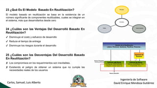 Carlos, Samuel, Luis Alberto
Ingeniería de Software
David Enrique Mendoza Gutiérrez
23 ¿Qué Es El Modelo Basado En Reutilización?
El modelo basado en reutilización se basa en la existencia de un
número significante de componentes reutilizables, cuales se integran en
el sistema, más que desarrollarlos desde cero
24 ¿Cuáles son las Ventajas Del Desarrolló Basado En
Reutilización?
✔ Disminuye el costo y esfuerzo de desarrollo
✔ Reduce el tiempo de entrega
✔ Disminuye los riesgos durante el desarrollo
25 ¿Cuáles son las Desventajas Del Desarrolló Basado
En Reutilización?
✘ Los compromisos en los requerimientos son inevitables.
✘ Existiendo el peligro de obtener un sistema que no cumple las
necesidades reales de los usuarios
 
