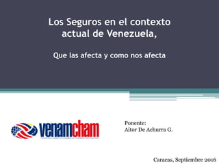 Los Seguros en el contexto
actual de Venezuela,
Que las afecta y como nos afecta
Ponente:
Aitor De Achurra G.
Caracas, Septiembre 2016
 