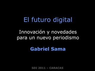 El futuro digital Innovación y novedades  para un nuevo periodismo Gabriel Sama SDI 2011 – CARACAS 