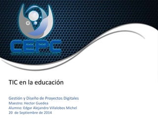 TIC en la educación 
Gestión y Diseño de Proyectos Digitales 
Maestro: Hector Guedea 
Alumno: Edgar Alejandro Villalobos Michel 
20 de Septiembre de 2014 
 