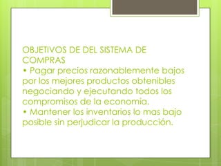 OBJETIVOS DE DEL SISTEMA DE
COMPRAS
• Pagar precios razonablemente bajos
por los mejores productos obtenibles
negociando y ejecutando todos los
compromisos de la economía.
• Mantener los inventarios lo mas bajo
posible sin perjudicar la producción.
 