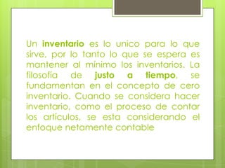Un inventario es lo unico para lo que
sirve, por lo tanto lo que se espera es
mantener al mínimo los inventarios. La
filosofía de justo a tiempo, se
fundamentan en el concepto de cero
inventario. Cuando se considera hacer
inventario, como el proceso de contar
los artículos, se esta considerando el
enfoque netamente contable
 