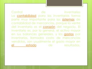 Control              de             inventarios
La contabilidad para los inventarios forma
parte muy importante para los sistemas de
contabilidad de mercancías, porque la venta
del inventario es el corazón del negocio. El
inventario es, por lo general, el activo mayor
en sus balances generales, y los gastos por
inventarios, llamados costo de mercancías
vendidas, son usualmente el gasto mayor en
el        estado         de         resultados.
 