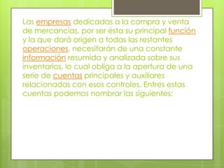 Las empresas dedicadas a la compra y venta
de mercancías, por ser ésta su principal función
y la que dará origen a todas las restantes
operaciones, necesitarán de una constante
información resumida y analizada sobre sus
inventarios, lo cual obliga a la apertura de una
serie de cuentas principales y auxiliares
relacionadas con esos controles. Entres estas
cuentas podemos nombrar las siguientes:
 