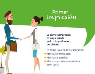 Primer
La primera impresión
es la que queda
en lo más profundo
del cliente.
Es como la carta de presentación.
Mostrarse entusiasta.
Mostrarse asertivo.
Mostrarse como una autoridad
en el tema.
impresión
 