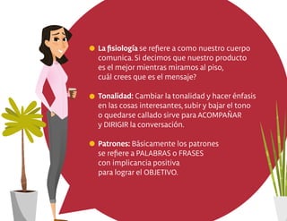 La ﬁsiología se reﬁere a como nuestro cuerpo
comunica. Si decimos que nuestro producto
es el mejor mientras miramos al piso,
cuál crees que es el mensaje?
Tonalidad: Cambiar la tonalidad y hacer énfasis
en las cosas interesantes, subir y bajar el tono
o quedarse callado sirve para ACOMPAÑAR
y DIRIGIR la conversación.
Patrones: Básicamente los patrones
se reﬁere a PALABRAS o FRASES
con implicancia positiva
para lograr el OBJETIVO.
 