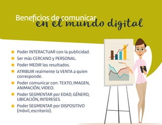 Beneﬁcios de comunicar
Poder INTERACTUAR con la publicidad.
Ser más CERCANO y PERSONAL.
Poder MEDIR los resultados.
ATRIBUIR realmente la VENTA a quien
corresponde.
Poder comunicar con: TEXTO, IMAGEN,
ANIMACIÓN, VIDEO.
Poder SEGMENTAR por EDAD, GÉNERO,
UBICACIÓN, INTERESES.
Poder SEGMENTAR por DISPOSITIVO
(móvil, escritorio).
en el mundo digital
 
