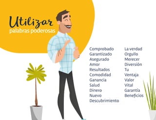 Utilizar
Comprobado
Garantizado
Asegurado
Amor
Resultados
Comodidad
Ganancia
Salud
Dinero
Nuevo
Descubrimiento
La verdad
Orgullo
Merecer
Diversión
Tu
Ventaja
Valor
Vital
Garantía
Beneﬁcios
palabras poderosas
 