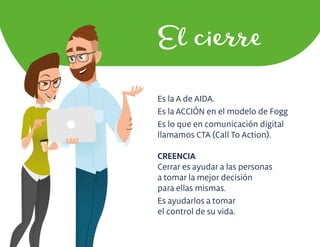 Es la A de AIDA.
Es la ACCIÓN en el modelo de Fogg
Es lo que en comunicación digital
llamamos CTA (Call To Action).
CREENCIA
Cerrar es ayudar a las personas
a tomar la mejor decisión
para ellas mismas.
Es ayudarlos a tomar
el control de su vida.
El cierre
 
