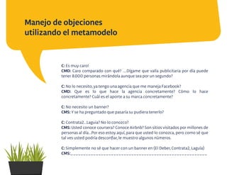 Manejo de objeciones
utilizando el metamodelo
C: Es muy caro!
CMD: Caro comparado con qué? ....Dígame que valla publicitaria por día puede
tener 8.000 personas mirándola aunque sea por un segundo?
C: No lo necesito, ya tengo una agencia que me maneja Facebook?
CMD: Que es lo que hace la agencia concretamente? Cómo lo hace
concretamente? Cuál es el aporte a su marca concretamente?
C: No necesito un banner?
CMS: Y se ha preguntado que pasaría su pudiera tenerlo?
C: Contrata2...Laguia? No lo conozco?
CMS: Usted conoce coursera? Conoce Airbnb? Son sitios visitados por millones de
personas al día...Por eso estoy aquí, para que usted lo conozca, pero como sé que
tal ves usted podría desconﬁar, le muestro algunos números.
C: Simplemente no sé que hacer con un banner en (El Deber, Contrata2, Laguía)
CMS:______________________________________________________
 