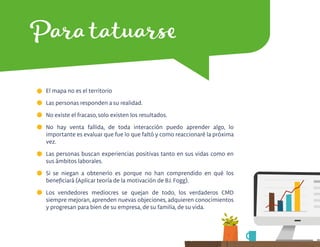 Para tatuarse
El mapa no es el territorio
Las personas responden a su realidad.
No existe el fracaso, solo existen los resultados.
No hay venta fallida, de toda interacción puedo aprender algo, lo
importante es evaluar que fue lo que faltó y como reaccionaré la próxima
vez.
Las personas buscan experiencias positivas tanto en sus vidas como en
sus ámbitos laborales.
Si se niegan a obtenerlo es porque no han comprendido en qué los
beneﬁciará (Aplicar teoría de la motivación de BJ. Fogg).
Los vendedores mediocres se quejan de todo, los verdaderos CMD
siempre mejoran, aprenden nuevas objeciones, adquieren conocimientos
y progresan para bien de su empresa, de su familia, de su vida.
 
