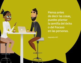 Piensa antes
de decir las cosas,
puedes plantar
la semilla del éxito
o del fracaso
en las personas.
Napoleón Hill
 