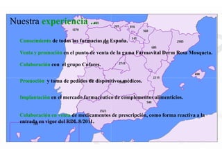 Conocimiento de todas las farmacias de España.
Promoción y toma de pedidos de dispositivos médicos.
Colaboración con el grupo Cofares.
Nuestra experiencia ...
Venta y promoción en el punto de venta de la gama Farmavital Derm Rosa Mosqueta.
Colaboración en venta de medicamentos de prescripción, como forma reactiva a la
entrada en vigor del RDL 8/2011.
Promoción y toma de pedidos de dispositivos médicos.
Implantación en el mercado farmacéutico de complementos alimenticios.
de todas las farmacias de España.
y toma de pedidos de dispositivos médicos.
en el punto de venta de la gama Farmavital Derm Rosa Mosqueta.
de medicamentos de prescripción, como forma reactiva a la
y toma de pedidos de dispositivos médicos.
en el mercado farmacéutico de complementos alimenticios.
 