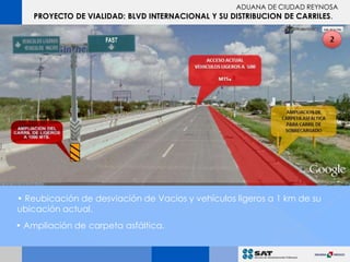 ADUANA DE CIUDAD REYNOSA
    PROYECTO DE VIALIDAD: BLVD INTERNACIONAL Y SU DISTRIBUCION DE CARRILES.




• Reubicación de desviación de Vacios y vehículos ligeros a 1 km de su
ubicación actual.
• Ampliación de carpeta asfáltica.
 
