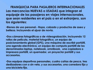 FRANQUICIA PARA PASAJEROS INTERNACIONALES
Las mercancías NUEVAS o USADAS que integran el
equipaje de los pasajeros en viajes internacionales,
que sean residentes en el país o en el extranjero, son
los siguientes:
•Bienes de uso personal.- Ropa, calzado y productos de aseo y
belleza. Incluyendo el ajuar de novia.

•Dos cámaras fotográficas o de videograbación, incluyendo 12
rollos de película, material fotográfico, un equipo de
posicionamiento global (GPS), una máquina de escribir portátil,
una agenda electrónica, un equipo de computo portátil de los
denominados laptop, notebook, omnibook, una copiadora o
impresora portátil, un quemador, un proyector portátil y sus
accesorios.

•Dos equipos deportivos personales, cuatro cañas de pesca, tres
deslizadores con o sin vela, y sus accesorios, una corredora fija y
una bicicleta fija.
 