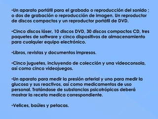 •Un aparato portátil para el grabado o reproducción del sonido ;
o dos de grabación o reproducción de imagen. Un reproductor
de discos compactos y un reproductor portátil de DVD.

•Cinco discos láser, 10 discos DVD, 30 discos compactos CD, tres
paquetes de software y cinco dispositivos de almacenamiento
para cualquier equipo electrónico.

•Libros, revistas y documentos impresos.

•Cinco juguetes, incluyendo de colección y una videoconsola,
así como cinco videojuegos.

•Un aparato para medir la presión arterial y uno para medir la
glucosa y sus reactivos, así como medicamentos de uso
personal. Tratándose de substancias psicotrópicas deberá
mostrar la receta medica correspondiente.

•Velices, baúles y petacas.
 