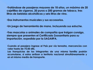 •Tratándose de pasajeros mayores de 18 años, un máximo de 20
cajetillas de cigarros, 20 puros o 200 gramos de tabaco, tres
litros de bebidas alcohólicas y seis litros de vino.

•Dos instrumentos musicales y sus accesorios.

•Un juego de herramienta de mano, incluyendo sus estuche.

•Tres mascotas o animales de compañía que traigan consigo,
siempre que presenten el Certificado Zoosanitario para su
importación, expedido por la SAGARPA.

Cuando el pasajero ingrese al País por vía terrestre, mercancías con
valor hasta de 75.00 dlls.
Las franquicias de los integrantes de una misma familia podrán
acumularse, si estos arriban a territorio nacional simultáneamente y
en el mismo medio de transporte.
 