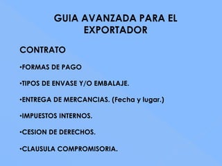 GUIA AVANZADA PARA EL
              EXPORTADOR
CONTRATO
•FORMAS DE PAGO

•TIPOS DE ENVASE Y/O EMBALAJE.

•ENTREGA DE MERCANCIAS. (Fecha y lugar.)

•IMPUESTOS INTERNOS.

•CESION DE DERECHOS.

•CLAUSULA COMPROMISORIA.
 