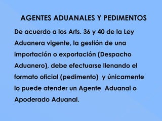 AGENTES ADUANALES Y PEDIMENTOS
De acuerdo a los Arts. 36 y 40 de la Ley
Aduanera vigente, la gestión de una
importación o exportación (Despacho
Aduanero), debe efectuarse llenando el
formato oficial (pedimento) y únicamente
lo puede atender un Agente Aduanal o
Apoderado Aduanal.
 