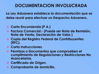 DOCUMENTACION INVOLUCRADA
La Ley Aduanera establece la documentación que se
debe reunir para efectuar un Despacho Aduanero.

 Carta Encomienda (P A.)
 Factura Comercial.- (Puede ser Nota de Remisión,
  Nota de Venta, Declaración de Valor.)
 Copia del Registro Federal de Contribuyentes.
  (RFC).
 Carta Instrucciones.
 Permisos o Documentos que comprueben el
  cumplimiento de Regulaciones y Restricciones No
  Arancelarias.
 Certificado de Origen.
 Comprobante de domicilio.
 