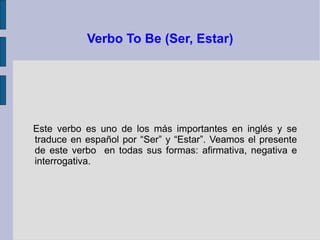 Verbo To Be (Ser, Estar)




Este verbo es uno de los más importantes en inglés y se
traduce en español por “Ser” y “Estar”. Veamos el presente
de este verbo en todas sus formas: afirmativa, negativa e
interrogativa.
 