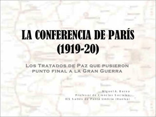LA CONFERENCIA DE PARÍS (1919-20) Los Tratados de Paz que pusieron punto final a la Gran Guerra Miguel A. Barea Profesor de Ciencias Sociales IES Saltés de Punta Umbría (Huelva) 
