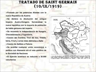 TRATADO DE SAINT GERMAIN (10/ix/1919) Firmado por las potencias Aliadas con la nueva República de Austria Se declara la disolución del antiguo Imperio Austro-Húngaro, formándose la nueva república con la mayoría de población de habla germana del imperio Se reconoce la independencia de Hungría, Checoslovaquia y Yugoslavia, Cesión del Trentino, Tirol del Sur, Trieste, Istria, Friuli y varias islas dálmatas a Italia Cesión de Galitzia a Polonia Se prohíbe cualquier unión económica o política con Alemania sin el voto positivo de la Sociedad de Naciones El Ejército austríaco es reducido a 30.000 voluntarios 