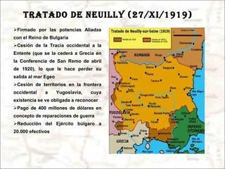 TRATADO DE NEUILLY (27/xi/1919) Firmado por las potencias Aliadas con el Reino de Bulgaria Cesión de la Tracia occidental a la Entente (que se la cederá a Grecia en la Conferencia de San Remo de abril de 1920), lo que le hace perder su salida al mar Egeo Cesión de territorios en la frontera occidental a Yugoslavia, cuya existencia se ve obligada a reconocer Pago de 400 millones de dólares en concepto de reparaciones de guerra Reducción del Ejército búlgaro a 20.000 efectivos 