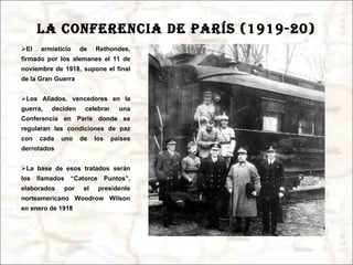 LA CONFERENCIA DE PARÍS (1919-20) El armisticio de Rethondes, firmado por los alemanes el 11 de noviembre de 1918, supone el final de la Gran Guerra Los Aliados, vencedores en la guerra, deciden celebrar una Conferencia en París donde se regularan las condiciones de paz con cada uno de los países derrotados La base de esos tratados serán los llamados “Catorce Puntos”, elaborados por el presidente norteamericano Woodrow Wilson en enero de 1918 