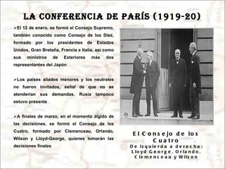 LA CONFERENCIA DE PARÍS (1919-20) El 12 de enero, se formó el Consejo Supremo, también conocido como Consejo de los Diez, formado por los presidentes de Estados Unidos, Gran Bretaña, Francia e Italia, así como sus ministros de Exteriores más dos representantes del Japón Los países aliados menores y los neutrales no fueron invitados, señal de que no se atenderían sus demandas. Rusia tampoco estuvo presente A finales de marzo, en el momento álgido de las decisiones, se formó el Consejo de los Cuatro, formado por Clemenceau, Orlando, Wilson y Lloyd-George, quienes tomarán las decisiones finales El Consejo de los Cuatro De izquierda a derecha: Lloyd George, Orlando, Clemenceau y Wilson 