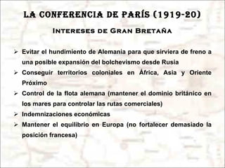 LA CONFERENCIA DE PARÍS (1919-20) Intereses de Gran Bretaña Evitar el hundimiento de Alemania para que sirviera de freno a una posible expansión del bolchevismo desde Rusia Conseguir territorios coloniales en África, Asia y Oriente Próximo Control de la flota alemana (mantener el dominio británico en los mares para controlar las rutas comerciales) Indemnizaciones económicas Mantener el equilibrio en Europa (no fortalecer demasiado la posición francesa) 