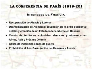 LA CONFERENCIA DE PARÍS (1919-20) Intereses de Francia Recuperación de Alsacia y Lorena Desmembración de Alemania: ocupación de la orilla occidental del Rin y creación de un Estado independiente en Renania Cesión de territorios coloniales alemanes y otomanos en África, Asia y Próximo Oriente Cobro de indemnizaciones de guerra Prohibición al  Anschluss  (unión de Alemania y Austria) 