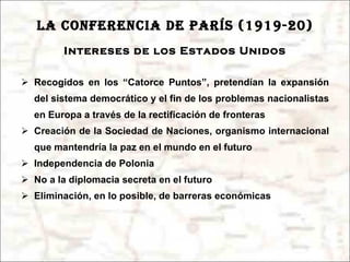 LA CONFERENCIA DE PARÍS (1919-20) Intereses de los Estados Unidos Recogidos en los “Catorce Puntos”, pretendían la expansión del sistema democrático y el fin de los problemas nacionalistas en Europa a través de la rectificación de fronteras Creación de la Sociedad de Naciones, organismo internacional que mantendría la paz en el mundo en el futuro Independencia de Polonia No a la diplomacia secreta en el futuro Eliminación, en lo posible, de barreras económicas 