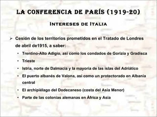 LA CONFERENCIA DE PARÍS (1919-20) Intereses de Italia Cesión de los territorios prometidos en el Tratado de Londres de abril de1915, a saber: Trentino-Alto Adigio, así como los condados de Gorizia y Gradisca Trieste Istria, norte de Dalmacia y la mayoría de las islas del Adriático El puerto albanés de Valona, así como un protectorado en Albania central El archipiélago del Dodecaneso (costa del Asia Menor) Parte de las colonias alemanas en África y Asia 