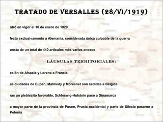 TRATADO DE VERSALLES (28/vi/1919) Entró en vigor el 10 de enero de 1920 Afecta exclusivamente a Alemania, considerada única culpable de la guerra Consta de un total de 440 artículos más varios anexos Cláusulas territoriales: Cesión de Alsacia y Lorena a Francia Las ciudades de Eupen, Malmedy y Moresnet son cedidas a Bélgica Tras un plebiscito favorable, Schleswig-Holstein pasó a Dinamarca La mayor parte de la provincia de Posen, Prusia occidental y parte de Silesia pasaron a Polonia Danzig y Memel, en el Báltico, pasaron a ser ciudades libres administradas por Polonia y la Sociedad de Naciones Pérdida de todos los territorios coloniales, que pasaron a manos francesas, británicas ,  australianas y  japonesas Prohibición de unirse políticamente con Austria ( Anschluss ) 
