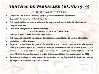 TRATADO DE VERSALLES (28/vi/1919) Cláusulas militares: Ocupación  de la orilla izquierda del Rin y desmilitarización de Renania Supresión del servicio militar obligatorio Entrega de la flota de guerra, así como de sus submarinos; prohibición de construir tanques y aviones Limitación del Ejército a 100.000 hombres Cláusulas económicas: Entrega de toda la flota mercante a los Aliados Entrega anual , durante cinco años, de importantes cantidades de carbón, alimentos,  medicinas,…, a los Aliados Pago de “reparaciones de guerra”. Se establece una comisión para estudiar el montante final, que quedará fijado en Londres en 1921 en 132.000 millones de marcos (unos 33.000 millones de dólares actuales) a pagar en plazos. Se calcula que hasta 1932 solo  abonó unos 22.000 millones de marcos oro. Las últimas cantidades fueron abonados en 2010 También se incluye en este tratado la formación de una Sociedad de Naciones, que se encargaría de mantener la paz en el futuro 