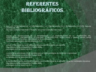 libro: LAS TECNOLOGÍAS DE LA INFORMACIÓN Y LA COMUNICACIÓN EN LA FORMACIÓN DOCENTE. Guía de planificación. 2004 http://www.scribd.com/doc/6307274/Las-Tic-en-La-Formacion-Docente-Unesco Articulo: LAS TECNOLOGÍAS DE LA INFORMACIÓN Y LA COMUNICACIÓN EN LA  FORMACIÓN DEL PROFESORADO: LINEAMIENTOS, ACTUALIDAD Y PROSPECTIVA. revista: Razón y palabra, primera revista electrónica en Latinoamérica, especializada en la comunicación http://www.razonypalabra.org.mx/n63/abosco.html articulo :el uso de las tics como aplicación didáctica para la formación de maestros http://dialnet.unirioja.es/servlet/libro?codigo=8688 consultada el 13 de febrero de 2010 La enseñanza-aprendizaje virtual: principios para un nuevo paradigma de instrucción y aprendizaje http://dialnet.unirioja.es/servlet/libro?codigo=8688 consultada el 13 de febrero de 2010  la transformación de los escenarios educativos como consecuencia de la aplicación de las tics: estrategias educativas http://dialnet.unirioja.es/servlet/libro?codigo=8688 consultada el 13 de febrero de 2010 