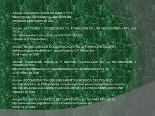 Artículo: FORMACIÓN UNIVERSITARIA Y TICS http://www.uoc.edu/rusc/dt/esp/sigales0704.pdf consultada 13 de febrero de 2010  Artículo: ACTITUDES Y NECESIDADES DE FORMACIÓN DE LOS PROFESORES ANTE LAS TICS http://www.revistaeducacion.mec.es/re337/re337_07.pdf consultado el 13 de febrero Artículo: TECNOLOGÍAS DE LA COMUNICACIÓN EN LA FORMACIÓN DOCENTE  dialnet.unirioja.es/servlet/fichero_articulo?articulo=271799&orden 13 de marzo de 2010  Artículo: FORMACIÓN DOCENTE Y NUEVAS TECNOLOGÍAS DE LA INFORMACIÓN Y COMUNICACIÓN  http://bibliotecadigital.conevyt.org.mx/colecciones/documentos/somece/94.pdf 13 de marzo de 2010  Artículo: RECOMENDACIÓN DEL PARLAMENTO EUROPEO Y DEL CONSEJO de 18 de diciembre de 2006 sobre las competencias clave para el aprendizaje permanente http://eur-lex.europa.eu/LexUriServ/LexUriServ.do?uri=OJ:L:2006:394:0010:0018:ES:PDF marzo 13 de 2010  Artículo: ESTÁNDARES UNESCO DE COMPETENCIA EN TIC PARA DOCENTES http://www.eduteka.org/pdfdir/UNESCOEstandaresDocentes.pdf marzo 13 de 2010  