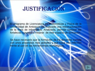 JUSTIFICACIÓN El programa de Licenciatura en Matemáticas y Física de la Universidad de Antioquia, ha realizado una reestructuración de la línea de informática. Analizarla, permite conocer las fortalezas y puntos a mejorar  de este espacio de formación. Se hace necesario que la formación de los docentes cumpla con unos propósitos más globales y que haya  una reflexión frente al uso de las herramientas tecnológicas. 