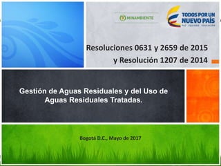 Resoluciones 0631 y 2659 de 2015
y Resolución 1207 de 2014
Gestión de Aguas Residuales y del Uso de
Aguas Residuales Tratadas.
Bogotá D.C., Mayo de 2017
 