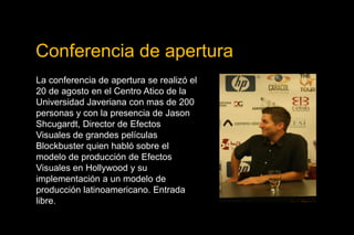 Conferencia de aperturaLa conferencia de apertura se realizó el 20 de agosto en el Centro Atico de la Universidad Javeriana con mas de 200 personas y con la presencia de JasonShcugardt, Director de Efectos Visuales de grandes películas Blockbuster quien habló sobre el modelo de producción de Efectos Visuales en Hollywood y su implementación a un modelo de producción latinoamericano. Entrada libre. 